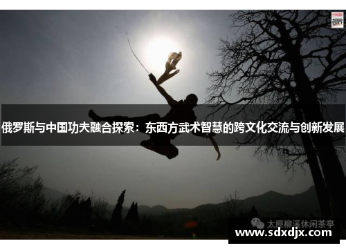 俄罗斯与中国功夫融合探索：东西方武术智慧的跨文化交流与创新发展