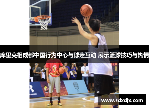 库里亮相成都中国行为中心与球迷互动 展示篮球技巧与热情