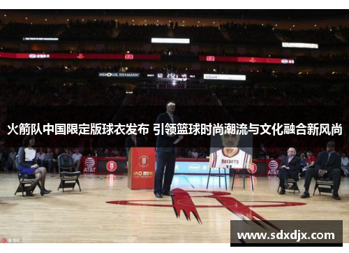 火箭队中国限定版球衣发布 引领篮球时尚潮流与文化融合新风尚